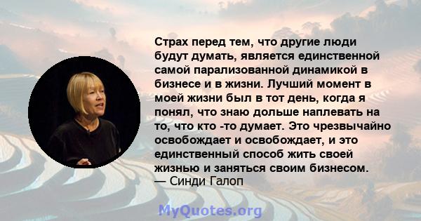 Страх перед тем, что другие люди будут думать, является единственной самой парализованной динамикой в ​​бизнесе и в жизни. Лучший момент в моей жизни был в тот день, когда я понял, что знаю дольше наплевать на то, что