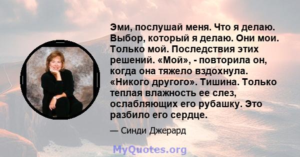 Эми, послушай меня. Что я делаю. Выбор, который я делаю. Они мои. Только мой. Последствия этих решений. «Мой», - повторила он, когда она тяжело вздохнула. «Никого другого». Тишина. Только теплая влажность ее слез,