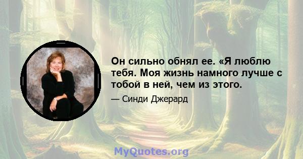 Он сильно обнял ее. «Я люблю тебя. Моя жизнь намного лучше с тобой в ней, чем из этого.