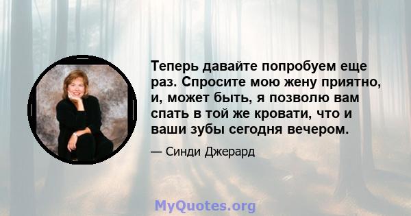 Теперь давайте попробуем еще раз. Спросите мою жену приятно, и, может быть, я позволю вам спать в той же кровати, что и ваши зубы сегодня вечером.