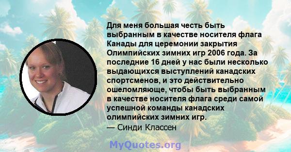 Для меня большая честь быть выбранным в качестве носителя флага Канады для церемонии закрытия Олимпийских зимних игр 2006 года. За последние 16 дней у нас были несколько выдающихся выступлений канадских спортсменов, и