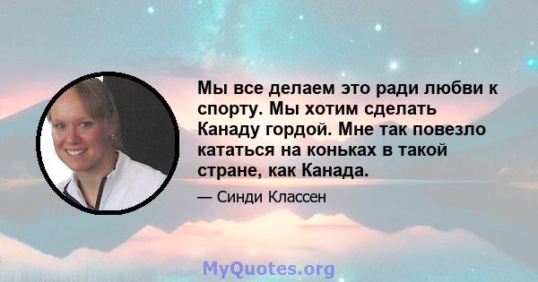 Мы все делаем это ради любви к спорту. Мы хотим сделать Канаду гордой. Мне так повезло кататься на коньках в такой стране, как Канада.