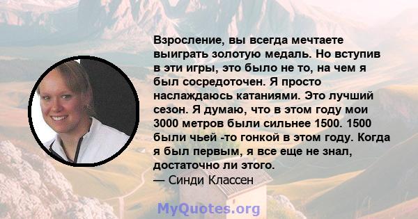 Взросление, вы всегда мечтаете выиграть золотую медаль. Но вступив в эти игры, это было не то, на чем я был сосредоточен. Я просто наслаждаюсь катаниями. Это лучший сезон. Я думаю, что в этом году мои 3000 метров были