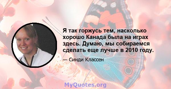 Я так горжусь тем, насколько хорошо Канада была на играх здесь. Думаю, мы собираемся сделать еще лучше в 2010 году.