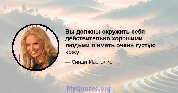 Вы должны окружить себя действительно хорошими людьми и иметь очень густую кожу.