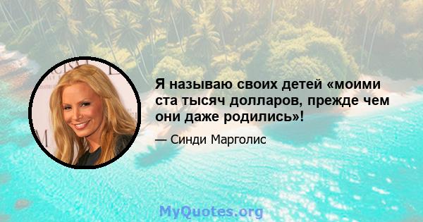 Я называю своих детей «моими ста тысяч долларов, прежде чем они даже родились»!