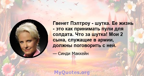 Гвенет Пэлтроу - шутка. Ее жизнь - это как принимать пули для солдата. Что за шутка! Мои 2 сына, служащие в армии, должны поговорить с ней.