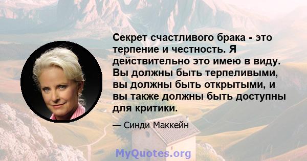 Секрет счастливого брака - это терпение и честность. Я действительно это имею в виду. Вы должны быть терпеливыми, вы должны быть открытыми, и вы также должны быть доступны для критики.