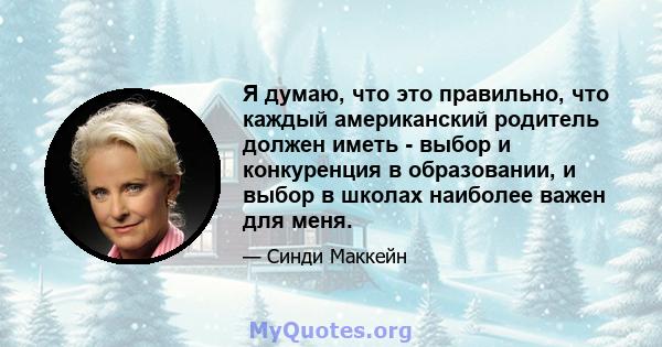 Я думаю, что это правильно, что каждый американский родитель должен иметь - выбор и конкуренция в образовании, и выбор в школах наиболее важен для меня.