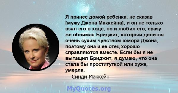 Я принес домой ребенка, не сказав [мужу Джона Маккейна], и он не только взял его в ходе, но и любил его, сразу же обнимая Бриджит, который делится очень сухим чувством юмора Джона, поэтому она и ее отец хорошо