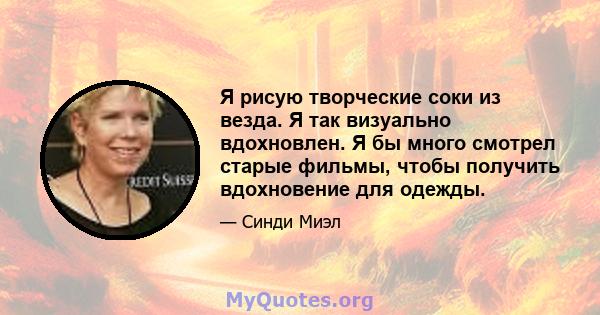 Я рисую творческие соки из везда. Я так визуально вдохновлен. Я бы много смотрел старые фильмы, чтобы получить вдохновение для одежды.