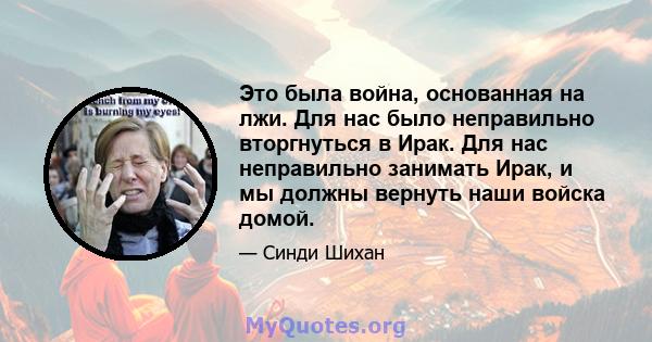 Это была война, основанная на лжи. Для нас было неправильно вторгнуться в Ирак. Для нас неправильно занимать Ирак, и мы должны вернуть наши войска домой.