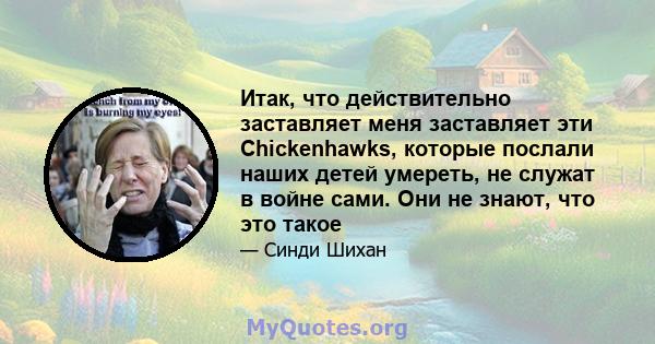 Итак, что действительно заставляет меня заставляет эти Chickenhawks, которые послали наших детей умереть, не служат в войне сами. Они не знают, что это такое