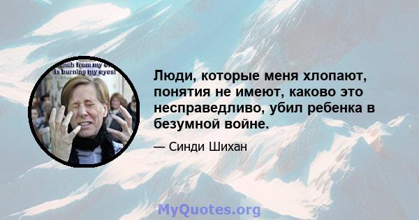 Люди, которые меня хлопают, понятия не имеют, каково это несправедливо, убил ребенка в безумной войне.