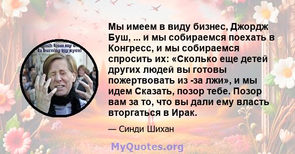 Мы имеем в виду бизнес, Джордж Буш, ... и мы собираемся поехать в Конгресс, и мы собираемся спросить их: «Сколько еще детей других людей вы готовы пожертвовать из -за лжи», и мы идем Сказать, позор тебе. Позор вам за