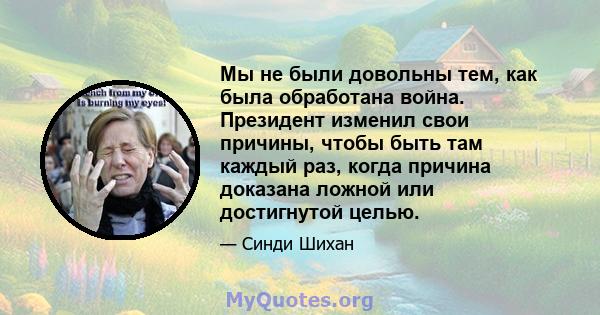 Мы не были довольны тем, как была обработана война. Президент изменил свои причины, чтобы быть там каждый раз, когда причина доказана ложной или достигнутой целью.