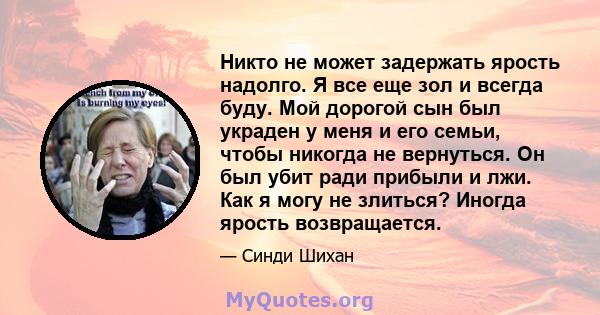 Никто не может задержать ярость надолго. Я все еще зол и всегда буду. Мой дорогой сын был украден у меня и его семьи, чтобы никогда не вернуться. Он был убит ради прибыли и лжи. Как я могу не злиться? Иногда ярость