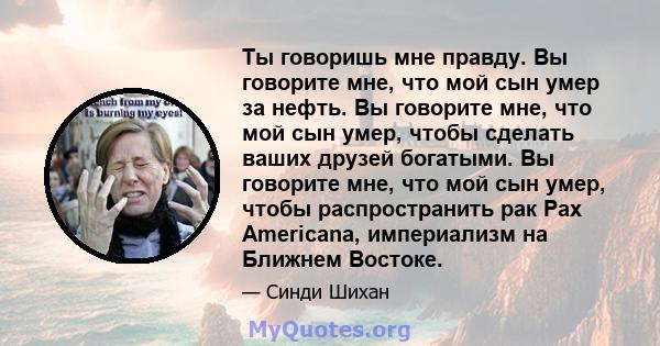 Ты говоришь мне правду. Вы говорите мне, что мой сын умер за нефть. Вы говорите мне, что мой сын умер, чтобы сделать ваших друзей богатыми. Вы говорите мне, что мой сын умер, чтобы распространить рак Pax Americana,