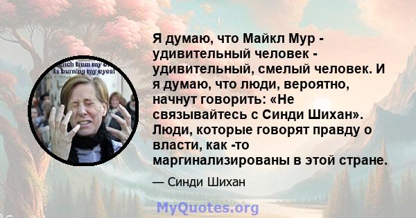 Я думаю, что Майкл Мур - удивительный человек - удивительный, смелый человек. И я думаю, что люди, вероятно, начнут говорить: «Не связывайтесь с Синди Шихан». Люди, которые говорят правду о власти, как -то