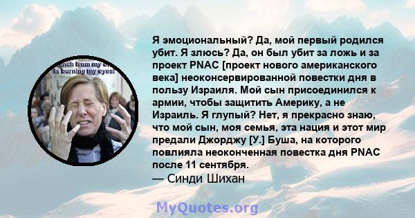 Я эмоциональный? Да, мой первый родился убит. Я злюсь? Да, он был убит за ложь и за проект PNAC [проект нового американского века] неоконсервированной повестки дня в пользу Израиля. Мой сын присоединился к армии, чтобы