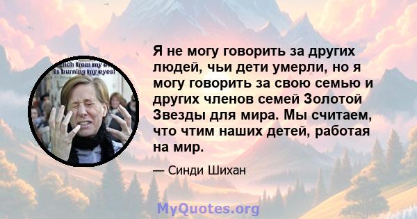 Я не могу говорить за других людей, чьи дети умерли, но я могу говорить за свою семью и других членов семей Золотой Звезды для мира. Мы считаем, что чтим наших детей, работая на мир.