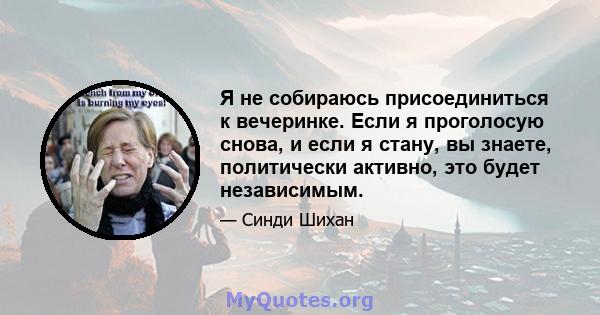 Я не собираюсь присоединиться к вечеринке. Если я проголосую снова, и если я стану, вы знаете, политически активно, это будет независимым.