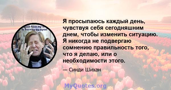 Я просыпаюсь каждый день, чувствуя себя сегодняшним днем, чтобы изменить ситуацию. Я никогда не подвергаю сомнению правильность того, что я делаю, или о необходимости этого.