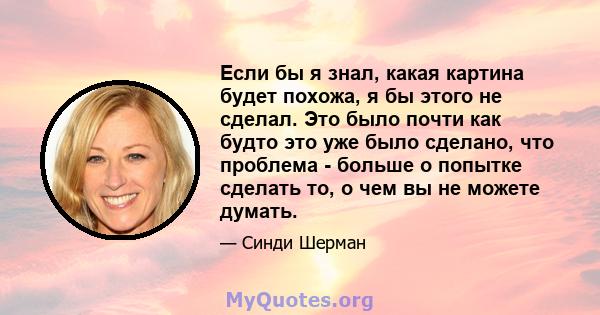 Если бы я знал, какая картина будет похожа, я бы этого не сделал. Это было почти как будто это уже было сделано, что проблема - больше о попытке сделать то, о чем вы не можете думать.