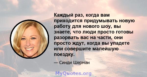 Каждый раз, когда вам приходится придумывать новую работу для нового шоу, вы знаете, что люди просто готовы разорвать вас на части, они просто ждут, когда вы упадете или совершите малейшую поездку.