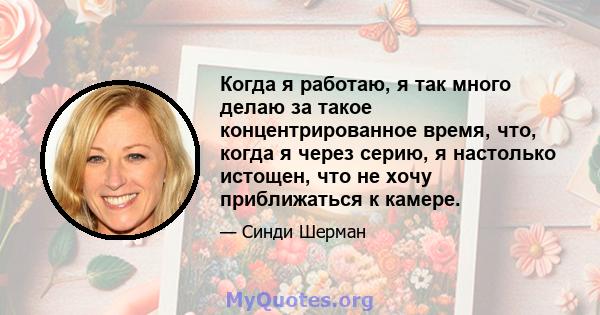 Когда я работаю, я так много делаю за такое концентрированное время, что, когда я через серию, я настолько истощен, что не хочу приближаться к камере.