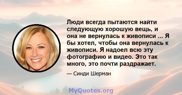 Люди всегда пытаются найти следующую хорошую вещь, и она не вернулась к живописи ... Я бы хотел, чтобы она вернулась к живописи. Я надоел всю эту фотографию и видео. Это так много, это почти раздражает.