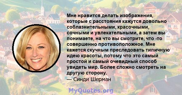 Мне нравится делать изображения, которые с расстояния кажутся довольно соблазнительными, красочными, сочными и увлекательными, а затем вы понимаете, на что вы смотрите, что -то совершенно противоположное. Мне кажется