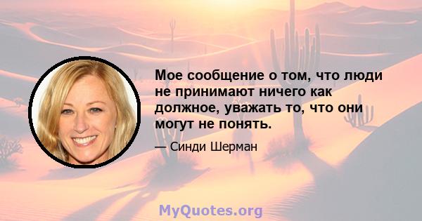 Мое сообщение о том, что люди не принимают ничего как должное, уважать то, что они могут не понять.