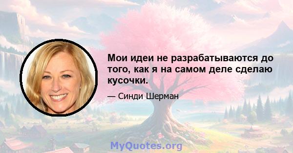 Мои идеи не разрабатываются до того, как я на самом деле сделаю кусочки.