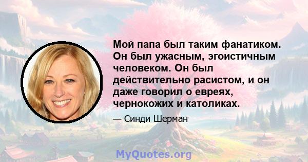 Мой папа был таким фанатиком. Он был ужасным, эгоистичным человеком. Он был действительно расистом, и он даже говорил о евреях, чернокожих и католиках.