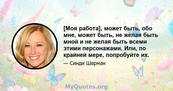 [Моя работа], может быть, обо мне, может быть, не желая быть мной и не желая быть всеми этими персонажами. Или, по крайней мере, попробуйте их.