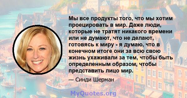 Мы все продукты того, что мы хотим проецировать в мир. Даже люди, которые не тратят никакого времени или не думают, что не делают, готовясь к миру - я думаю, что в конечном итоге они за всю свою жизнь ухаживали за тем,