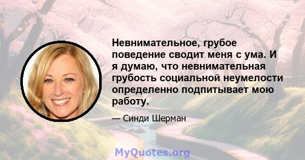 Невнимательное, грубое поведение сводит меня с ума. И я думаю, что невнимательная грубость социальной неумелости определенно подпитывает мою работу.