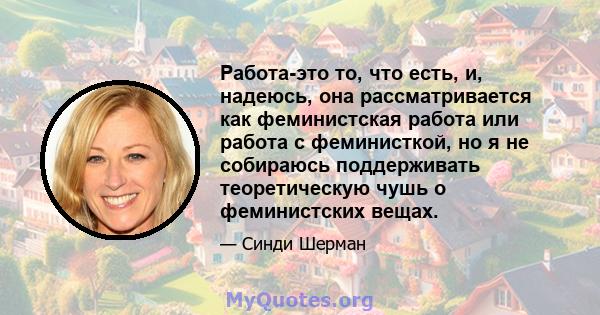 Работа-это то, что есть, и, надеюсь, она рассматривается как феминистская работа или работа с феминисткой, но я не собираюсь поддерживать теоретическую чушь о феминистских вещах.