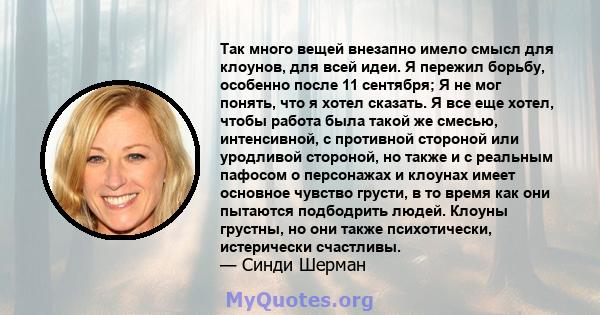 Так много вещей внезапно имело смысл для клоунов, для всей идеи. Я пережил борьбу, особенно после 11 сентября; Я не мог понять, что я хотел сказать. Я все еще хотел, чтобы работа была такой же смесью, интенсивной, с