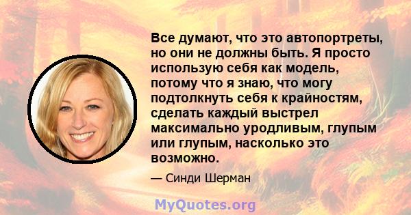 Все думают, что это автопортреты, но они не должны быть. Я просто использую себя как модель, потому что я знаю, что могу подтолкнуть себя к крайностям, сделать каждый выстрел максимально уродливым, глупым или глупым,