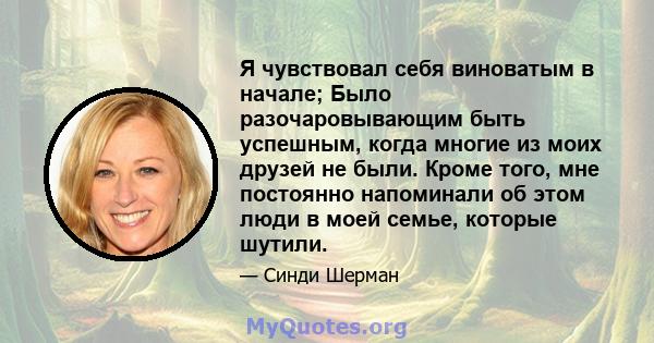 Я чувствовал себя виноватым в начале; Было разочаровывающим быть успешным, когда многие из моих друзей не были. Кроме того, мне постоянно напоминали об этом люди в моей семье, которые шутили.