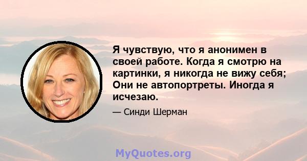 Я чувствую, что я анонимен в своей работе. Когда я смотрю на картинки, я никогда не вижу себя; Они не автопортреты. Иногда я исчезаю.