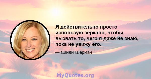 Я действительно просто использую зеркало, чтобы вызвать то, чего я даже не знаю, пока не увижу его.