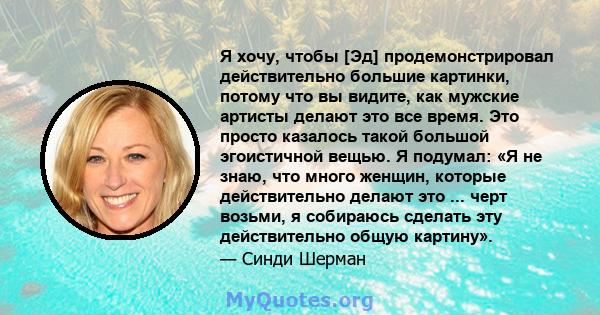 Я хочу, чтобы [Эд] продемонстрировал действительно большие картинки, потому что вы видите, как мужские артисты делают это все время. Это просто казалось такой большой эгоистичной вещью. Я подумал: «Я не знаю, что много