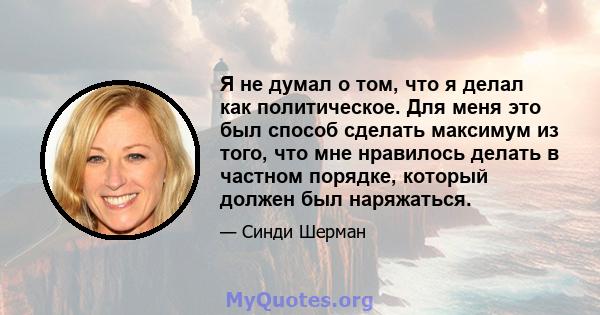 Я не думал о том, что я делал как политическое. Для меня это был способ сделать максимум из того, что мне нравилось делать в частном порядке, который должен был наряжаться.