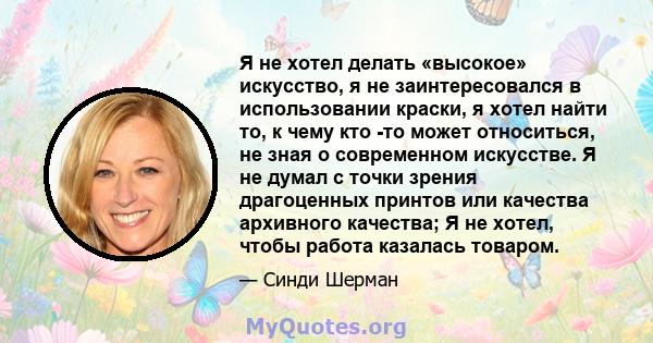 Я не хотел делать «высокое» искусство, я не заинтересовался в использовании краски, я хотел найти то, к чему кто -то может относиться, не зная о современном искусстве. Я не думал с точки зрения драгоценных принтов или