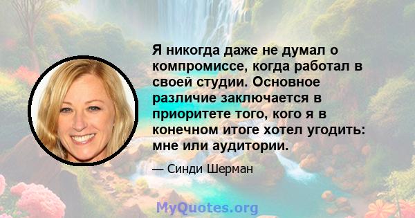 Я никогда даже не думал о компромиссе, когда работал в своей студии. Основное различие заключается в приоритете того, кого я в конечном итоге хотел угодить: мне или аудитории.