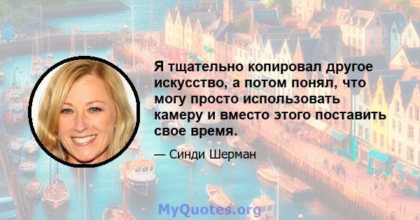 Я тщательно копировал другое искусство, а потом понял, что могу просто использовать камеру и вместо этого поставить свое время.