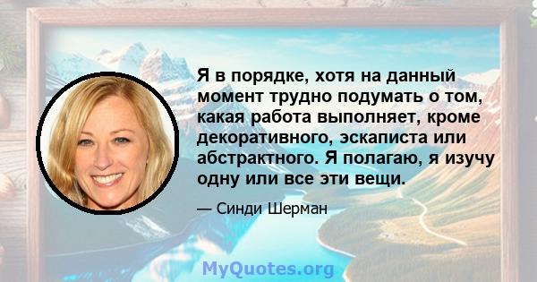 Я в порядке, хотя на данный момент трудно подумать о том, какая работа выполняет, кроме декоративного, эскаписта или абстрактного. Я полагаю, я изучу одну или все эти вещи.